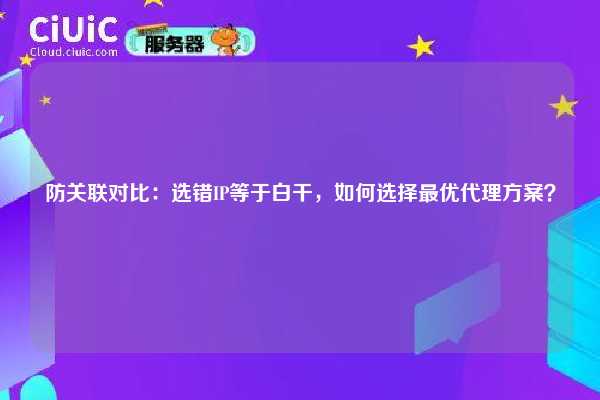 防关联对比：选错IP等于白干，如何选择最优代理方案？