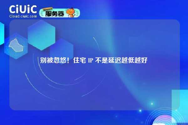 别被忽悠！住宅 IP 不是延迟越低越好