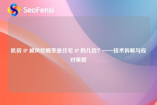 机房 IP 被风控概率是住宅 IP 的几倍？——技术拆解与应对策略