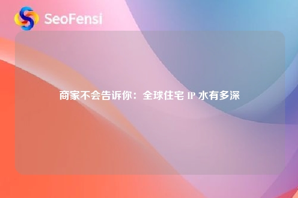商家不会告诉你：全球住宅 IP 水有多深