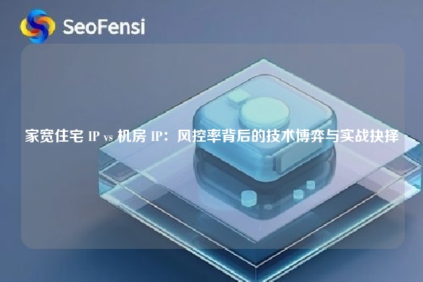 家宽住宅 IP vs 机房 IP：风控率背后的技术博弈与实战抉择