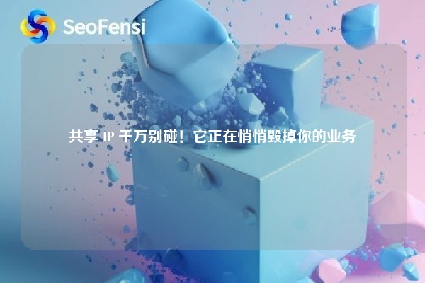共享 IP 千万别碰！它正在悄悄毁掉你的业务