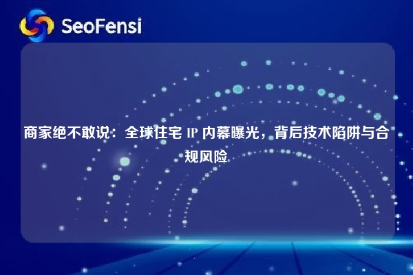 商家绝不敢说：全球住宅 IP 内幕曝光，背后技术陷阱与合规风险