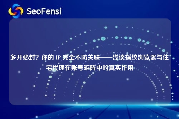 多开必封？你的 IP 完全不防关联——浅谈指纹浏览器与住宅代理在账号矩阵中的真实作用