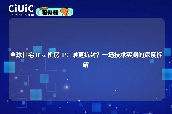 全球住宅 IP vs 机房 IP：谁更抗封？一场技术实测的深度拆解