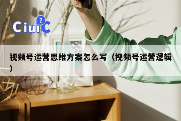 视频号运营思维方案怎么写（视频号运营逻辑）