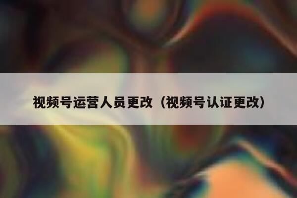 视频号运营人员更改（视频号认证更改）