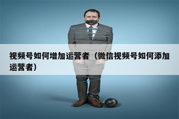 视频号如何增加运营者（微信视频号如何添加运营者）