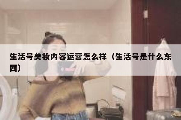 生活号美妆内容运营怎么样（生活号是什么东西）