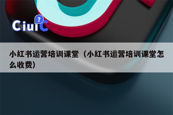 小红书运营培训课堂（小红书运营培训课堂怎么收费）