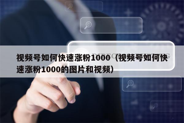 视频号如何快速涨粉1000（视频号如何快速涨粉1000的图片和视频）