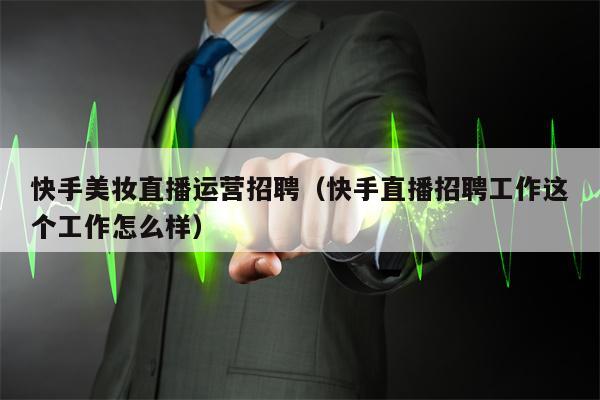 快手美妆直播运营招聘（快手直播招聘工作这个工作怎么样）