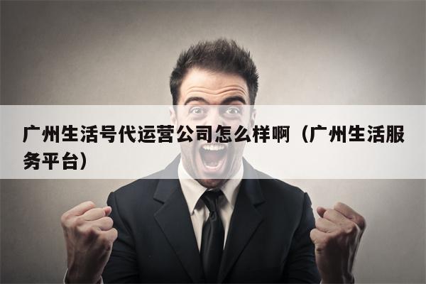 广州生活号代运营公司怎么样啊（广州生活服务平台）