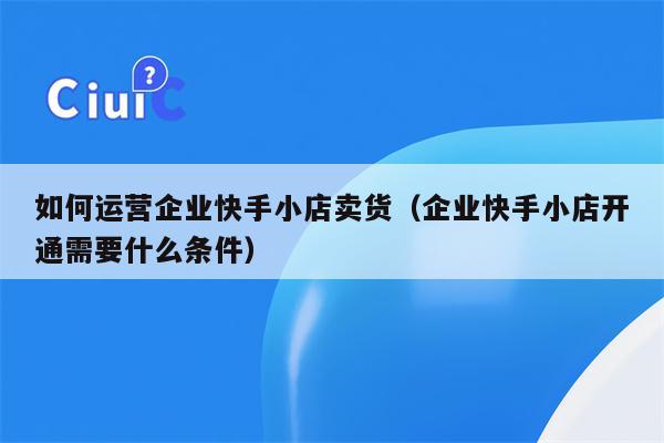 如何运营企业快手小店卖货（企业快手小店开通需要什么条件）