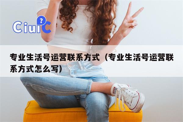 专业生活号运营联系方式（专业生活号运营联系方式怎么写）