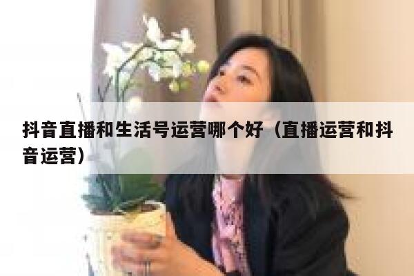 抖音直播和生活号运营哪个好（直播运营和抖音运营）