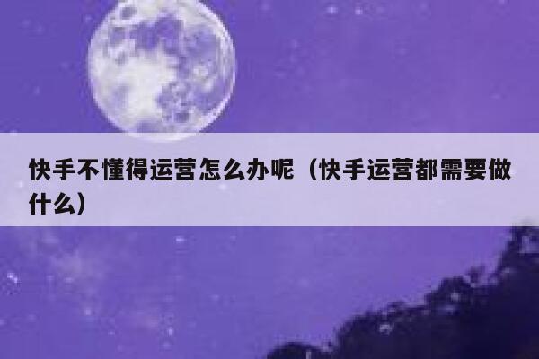 快手不懂得运营怎么办呢（快手运营都需要做什么）