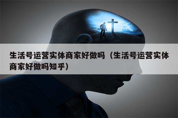 生活号运营实体商家好做吗（生活号运营实体商家好做吗知乎）