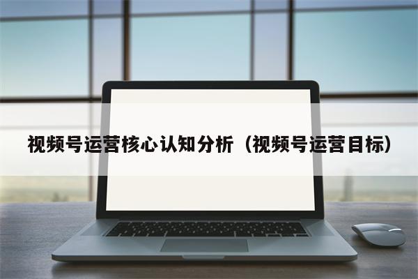 视频号运营核心认知分析（视频号运营目标）