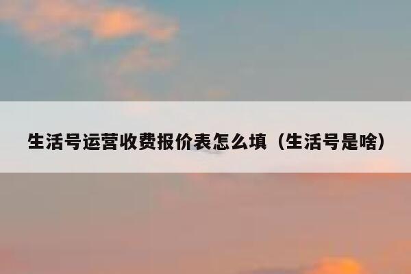 生活号运营收费报价表怎么填（生活号是啥）