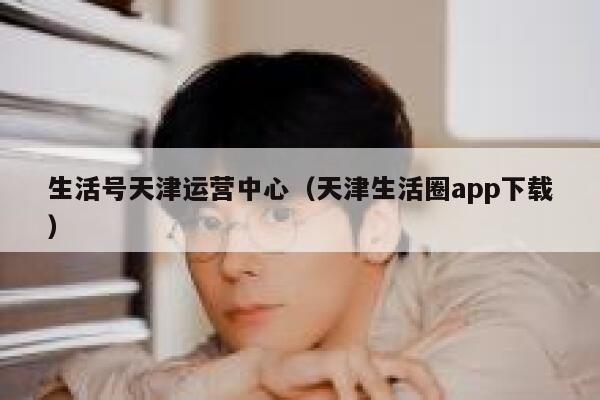 生活号天津运营中心（天津生活圈app下载）