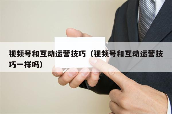 视频号和互动运营技巧（视频号和互动运营技巧一样吗）