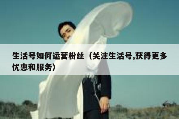 生活号如何运营粉丝（关注生活号,获得更多优惠和服务）