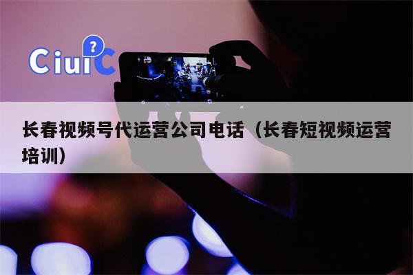 长春视频号代运营公司电话（长春短视频运营培训）