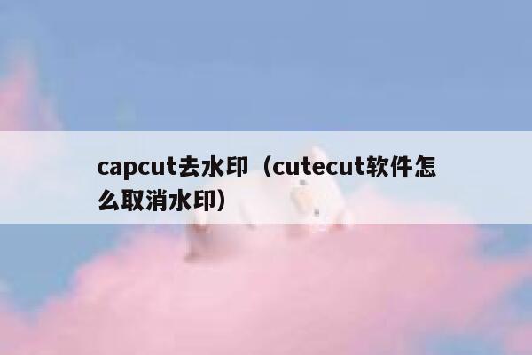 capcut去水印（cutecut软件怎么取消水印）