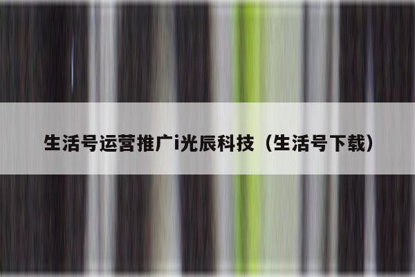 生活号运营推广i光辰科技（生活号下载）