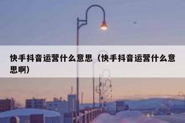 快手抖音运营什么意思（快手抖音运营什么意思啊）