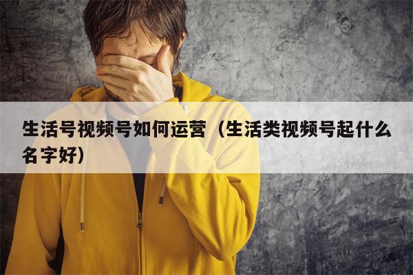 生活号视频号如何运营（生活类视频号起什么名字好）