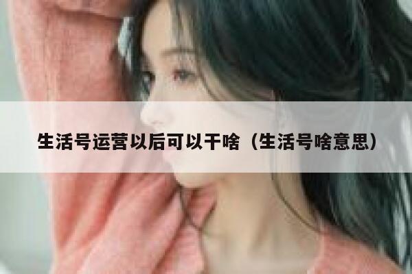 生活号运营以后可以干啥（生活号啥意思）