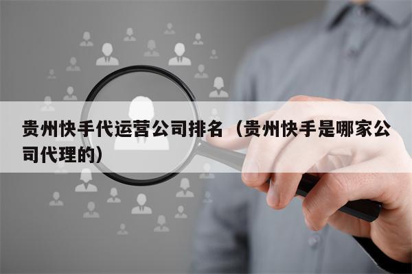 贵州快手代运营公司排名（贵州快手是哪家公司代理的）