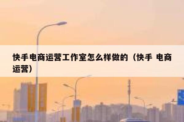 快手电商运营工作室怎么样做的（快手 电商运营）