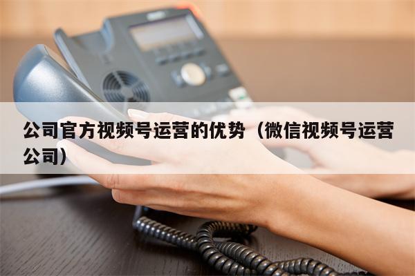 公司官方视频号运营的优势（微信视频号运营公司）