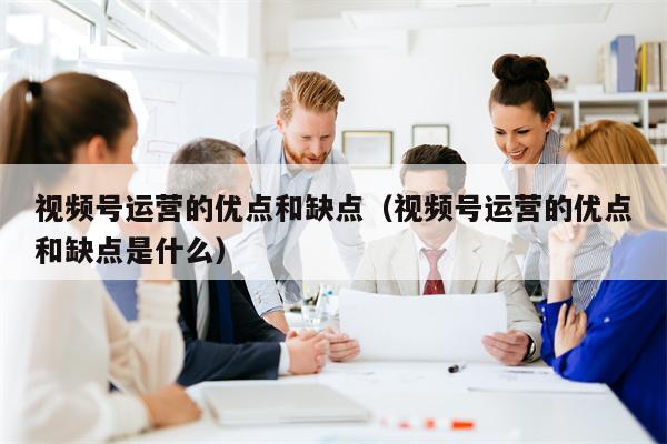 视频号运营的优点和缺点（视频号运营的优点和缺点是什么）