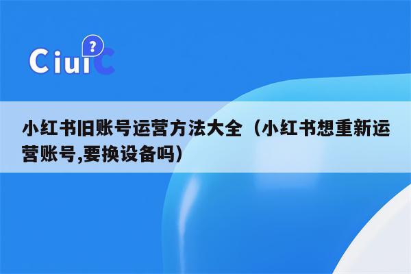 小红书旧账号运营方法大全（小红书想重新运营账号,要换设备吗）