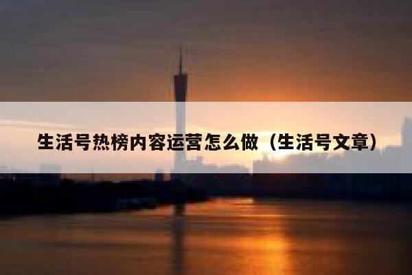 生活号热榜内容运营怎么做（生活号文章）