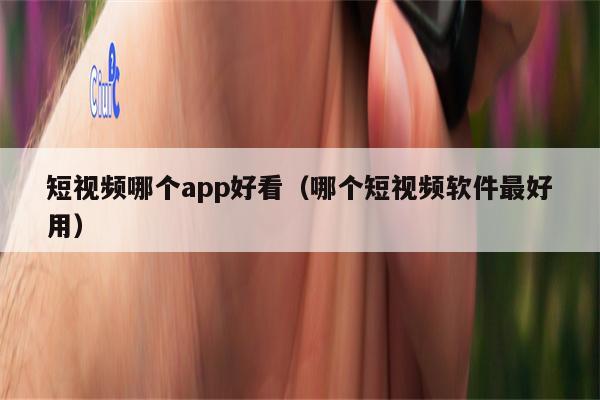 短视频哪个app好看（哪个短视频软件最好用）