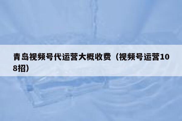 青岛视频号代运营大概收费（视频号运营108招）