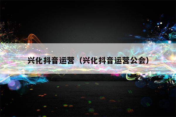 兴化抖音运营（兴化抖音运营公会）