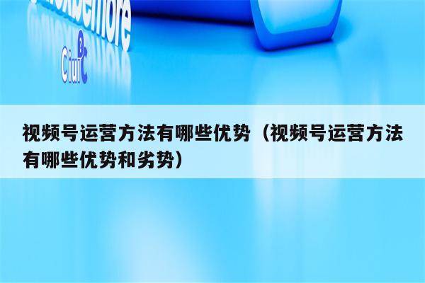 视频号运营方法有哪些优势（视频号运营方法有哪些优势和劣势）