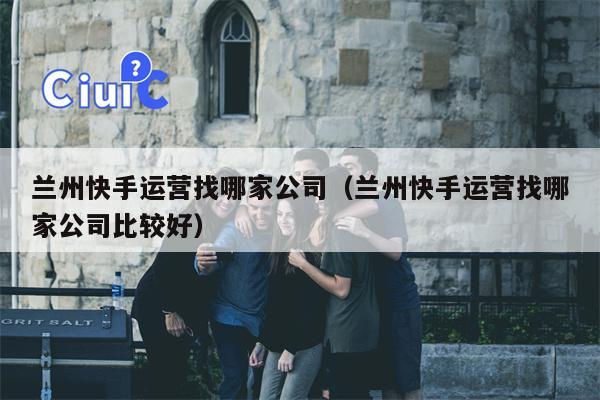 兰州快手运营找哪家公司（兰州快手运营找哪家公司比较好）