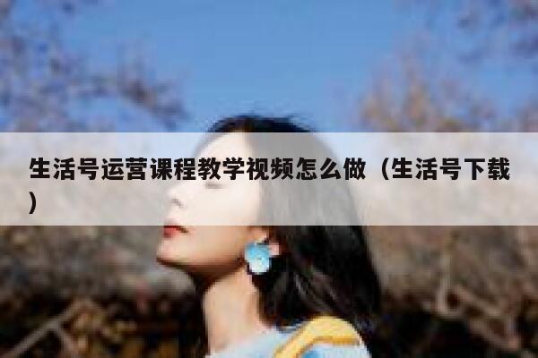 生活号运营课程教学视频怎么做（生活号下载）