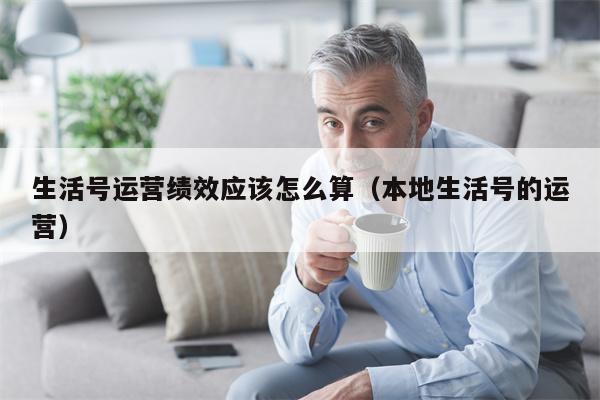 生活号运营绩效应该怎么算（本地生活号的运营）