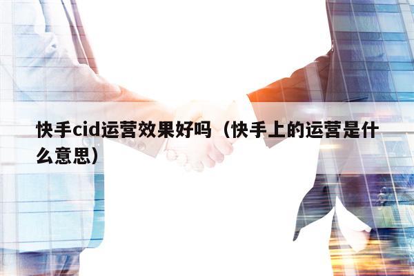 快手cid运营效果好吗（快手上的运营是什么意思）