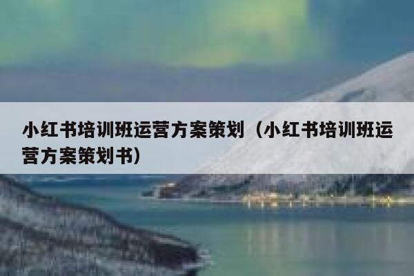 小红书培训班运营方案策划（小红书培训班运营方案策划书）