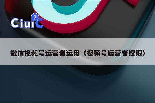 微信视频号运营者运用（视频号运营者权限）