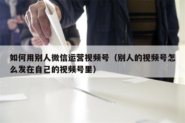 如何用别人微信运营视频号（别人的视频号怎么发在自己的视频号里）